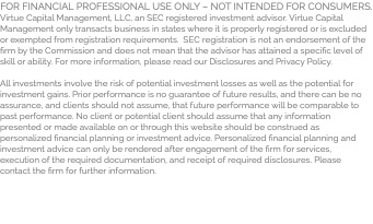 FOR FINANCIAL PROFESSIONAL USE ONLY – NOT INTENDED FOR CONSUMERS. Virtue Capital Management, LLC, an SEC registered investment advisor. Virtue Capital Management only transacts business in states where it is properly registered or is excluded or exempted from registration requirements. SEC registration is not an endorsement of the firm by the Commission and does not mean that the advisor has attained a specific level of skill or ability. For more information, please read our Disclosures and Privacy Policy. All investments involve the risk of potential investment losses as well as the potential for investment gains. Prior performance is no guarantee of future results, and there can be no assurance, and clients should not assume, that future performance will be comparable to past performance. No client or potential client should assume that any information presented or made available on or through this website should be construed as personalized financial planning or investment advice. Personalized financial planning and investment advice can only be rendered after engagement of the firm for services, execution of the required documentation, and receipt of required disclosures. Please contact the firm for further information.