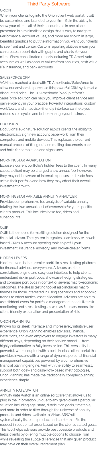 Third Party Software ORION When your clients log into the Orion client web portal, it will be customized and branded to your firm. Gain the ability to show your clients all of their accounts, all in one place, presented in a minimalistic design that is easy to navigate. Performance, account values, and more are shown in large, beautiful graphics to put the information you want your clients to see front and center. Custom reporting abilities mean you can create a report rich with graphs and charts, for your client .Show consolidated reports including TD Ameritrade accounts as well as account values from annuities, cash value life insurance, and bank accounts. SALESFORCE CRM VCM has reached a deal with TD Ameritrade/Salesforce to allow our advisors to purchase this powerful CRM system at a discounted price. The TD Ameritrade “Veo” platform’s Salesforce solution can help you improve client service and gain efficiency in your practice. Powerful integrations, custom workflows, and an advisor-friendly interface can help you reduce sales cycles and better manage your business. DOCUSIGN DocuSign’s eSignature solution allows clients the ability to electronically sign new account paperwork from their computers and mobile devices. This replaces the current manual process of filling out and mailing documents back and forth for completion and signatures. MORNINGSTAR WORKSTATION Expose a current portfolio’s hidden fees to the client. In many cases, a client may be charged a low annual fee, however, they may not be aware of internal expenses and trade fees within their portfolio and how they may affect their overall investment growth. MORNINGSTAR VARIABLE ANNUITY ANALYZER Provides comprehensive fee analysis of variable annuity, totaling the true annual cost of ownership for your specific client’s product. This includes base fee, riders and subaccounts. QUIK QUIK is the mobile forms filling solution designed for the financial advisor. The system integrates seamlessly with web-based CRMs & account opening tools to prefill your investment, insurance, advisory, and broker-dealer forms. HIDDEN LEVERS HiddenLevers is the premier portfolio stress testing platform for financial advisors everywhere. Advisors use the correlations engine and easy user interface to help clients understand risk in portfolios, showcase hedging strategies, and compare portfolios in context of several macro-economic outcomes. The stress testing toolkit also includes macro themes for those interested in using scenarios and economic trends to effect tactical asset allocation. Advisors are able to use HiddenLevers for portfolio management needs like risk monitoring and stress testing, as well as fiduciary needs like client-friendly explanation and presentation of risk. ORION PLANNING Known for its sleek interface and impressively intuitive user experience, Orion Planning enables advisors, financial institutions, and even employers to engage investors in many different ways, depending on their service model — from highly collaborative to fully investor-led. This versatility is powerful, when coupled with a best-in-class client portal that provides investors with a range of dynamic personal financial management capabilities powered by a comprehensive financial planning engine. And with the ability to seamlessly support both goal- and cash-flow-based methodologies, Orion Planning has made the traditionally complex planning experience simple. ANNUITY RATE WATCH Annuity Rate Watch is an online software that allows us to plug in the information unique to any given client’s particular situation including age, state, distribution goals, timetable, and more in order to filter through the universe of annuity products and riders available to Virtue. ARW will systematically list each product and carrier that fits the request in sequential order based on the client’s stated goals. This tool helps advisors provide best possible products and helps clients by offering multiple options to choose from while revealing the subtle differences that any given product may have on their overall retirement plan. 
